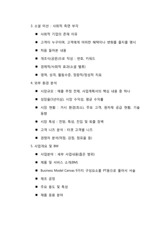 3. 소셜 미션 : 사회적 측면 부각
 사회적 기업의 존재 이유
 고객이 누구이며, 고객에게 어떠한 혜택이나 변화를 줄지를 명시
 처음 들어본 내용
 개조식(공문)으로 작성 : 번호, 키워드
 경제적/사회적 효과(소셜 벨류)
 영역, 성격, 활동수준, 정량적/정성적 지표
4. 외부 환경 분석
 시장규모 : 매출 추정 전제, 사업계획서의 핵심 내용 중 하나
 성장율(3년이상), 시장 수익성, 평균 수익률
 시장 현황 : 거시 환경(최소), 주요 고객, 원자재 공급 현황, 기술
동향
 시장 특성 : 전망, 특성, 진입 및 퇴출 장벽
 고객 니즈 분석 : 타겟 고객별 니즈
 경쟁자 분석(약점, 강점, 점유율 등)
5. 사업개요 및 BM
 사업분야 : 세부 사업내용(좁은 범위)
 제품 및 서비스 소개(BM)
 Business Model Canvas 9가지 구성요소를 PT용으로 풀어서 서술
 제조 공정
 주요 용도 및 특성
 제품 응용 분야
 