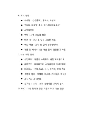 6. 회사 현황
 회사명 : 컨셉(중요), 명확화, 차별화
 연락처, 대표명, 주소, 자산(BM/기술특허)
 사업자번호
 연혁 : 사업 가능성 확인
 비젼 : 5~10년 후 달성 가능한 목표
 핵심 역량 : 조직 및 인력 현황(profile)
 제품 및 서비스(기본 개념 쉽게, 전문용어 사용)
7. 내부 역량 분석
 사업구조 : 제품의 수익구조, 사업 포트폴리오
 재무구조 : 대차대조표, 손익계산서, 현금흐름표
 비즈니스 : 구매, R&D, 생산, 마케팅, 판매, A/S
 경쟁사 대비 : 차별점, 희소성, 가치창조, 확장성
 조직구조, 조직문화
 강.약점 : 고객 니즈와 경쟁사를 고려해 분석
※ R&D : 기존 방식과 경쟁 기술과 비교 기술 전망
 