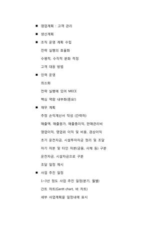 영업계획 : 고객 관리
 생산계획
 조직 운영 계획 수립
전략 실행의 효율화
수평적, 수직적 분화 적정
고객 대응 방법
 인력 운영
최소화
전략 실행에 있어 MECE
핵심 역량 내부화(중요!)
 재무 계획
추정 손익계산서 작성 (간략히)
매출액, 매출원가, 매출총이익, 판매관리비
영업이익, 영업외 이익 및 비용, 경상이익
초기 운전자금, 시설투자자금 정리 및 조달
자기 자본 및 타인 자본(금융, 사채 등) 구분
운전자금, 시설자금으로 구분
조달 일정 제시
 사업 추진 일정
1~3년 정도 사업 추진 일정(분기, 월별)
간트 차트(Gantt chart, 바 차트)
세부 사업계획을 일정내에 표시
 