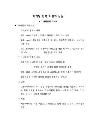 마케팅 전략: 이론과 실습
<1. 마케팅의 이해>
 마케팅의 핵심개념
1. 소비자의 필요와 욕구
필요 (need):기본적인 만족의 결핍을 느끼고 있는 상태
욕구 (want): 필요들을 만족시킬 수 있는 구체적인 제품이나 서비스에
대한 바람
수요 (demand): 특정 제품이나 서비스에 대한 욕구가 구매의사와 능력
에 의해 뒷받침 될 때의 욕구
2. 소비자의 만족과 가치
제품가치: 소비자의 제품선택에 있어서 지침이 됨
→ 가격을 고려한 제품에 대한 고객만족 수준
생수, 콜라, 사이다, 과일주스 중 갈증해소를 위해 선호하는 대안은?
생수제품인 석수와 에비앙 중에서 선호하는 대안은?
3. 교환
교환(exchange): 가치 있는 제품이나 서비스를 대가를 제공하고 획득하
는 행위 가치를 창조하는 과정-교환을 통해 소비자와 기업 모두 그 전
보다 더 나은 상태로 이동했는가?
4. 시장
시장(market): 어떤 제품이나 서비스의 실제 또는 잠재적 구매자들의
집합
 