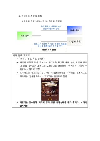 2. 경쟁우위 전략의 결정
비용우위 전략, 차별화 전략, 집중화 전략등.
사례 연구: 맥카페
 “이제는 별도 콩도 잊어라”
 커피의 본질인 맛을 짚어내는 흥미로운 광고를 통해 비싼 커피가 맛도
더 좋을 것이라는 소비자의 고정관념을 깸으로써 맥카페는 단숨에 주
목받는 브랜드로 성장
 스타벅스로 대표되는 '상징적인 아이콘으로서의 커피'와는 대조적으로,
맥카페는 '일용품으로서의 커피'라는 컨셉트로 접근
 피말리는 맞수경쟁, 피하지 말고 좋은 경쟁상대를 골라 즐겨라 - 라이
벌마케팅
 