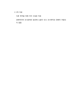 2. 2차 자료
다른 목적을 위해 이미 수집된 자료
경제적이며 조사문제의 발견에 도움이 되나 조사목적과 정확히 부합되
지 않음
 