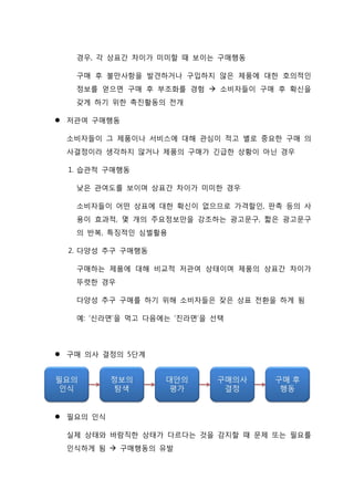 경우, 각 상표간 차이가 미미할 때 보이는 구매행동
구매 후 불만사항을 발견하거나 구입하지 않은 제품에 대한 호의적인
정보를 얻으면 구매 후 부조화를 경험  소비자들이 구매 후 확신을
갖게 하기 위한 촉진활동의 전개
 저관여 구매행동
소비자들이 그 제품이나 서비스에 대해 관심이 적고 별로 중요한 구매 의
사결정이라 생각하지 않거나 제품의 구매가 긴급한 상황이 아닌 경우
1. 습관적 구매행동
낮은 관여도를 보이며 상표간 차이가 미미한 경우
소비자들이 어떤 상표에 대한 확신이 없으므로 가격할인, 판촉 등의 사
용이 효과적, 몇 개의 주요정보만을 강조하는 광고문구, 짧은 광고문구
의 반복, 특징적인 심벌활용
2. 다양성 추구 구매행동
구매하는 제품에 대해 비교적 저관여 상태이며 제품의 상표간 차이가
뚜렷한 경우
다양성 추구 구매를 하기 위해 소비자들은 잦은 상표 전환을 하게 됨
예: ‘신라면’을 먹고 다음에는 ‘진라면’을 선택
 구매 의사 결정의 5단계
 필요의 인식
실제 상태와 바람직한 상태가 다르다는 것을 감지할 때 문제 또는 필요를
인식하게 됨  구매행동의 유발
 