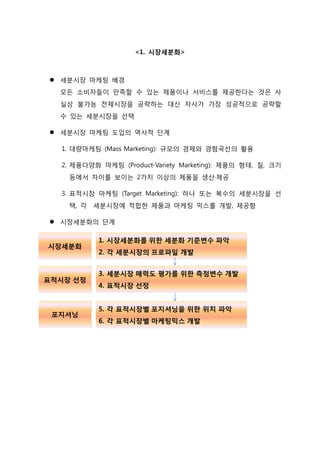 <1. 시장세분화>
 세분시장 마케팅 배경
모든 소비자들이 만족할 수 있는 제품이나 서비스를 제공한다는 것은 사
실상 불가능 전체시장을 공략하는 대신 자사가 가장 성공적으로 공략할
수 있는 세분시장을 선택
 세분시장 마케팅 도입의 역사적 단계
1. 대량마케팅 (Mass Marketing): 규모의 경제와 경험곡선의 활용
2. 제품다양화 마케팅 (Product-Variety Marketing): 제품의 형태, 질, 크기
등에서 차이를 보이는 2가지 이상의 제품을 생산·제공
3. 표적시장 마케팅 (Target Marketing): 하나 또는 복수의 세분시장을 선
택, 각 세분시장에 적합한 제품과 마케팅 믹스를 개발, 제공함
 시장세분화의 단계
 