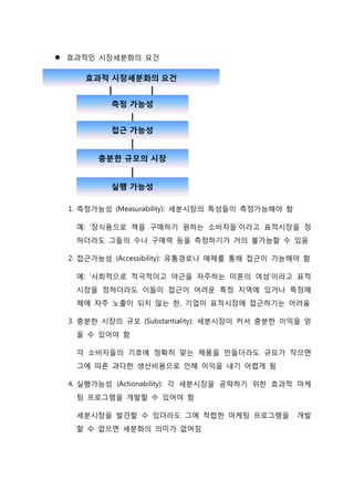  효과적인 시장세분화의 요건
1. 측정가능성 (Measurability): 세분시장의 특성들이 측정가능해야 함
예: ‘장식용으로 책을 구매하기 원하는 소비자들’이라고 표적시장을 정
하더라도 그들의 수나 구매력 등을 측정하기가 거의 불가능할 수 있음
2. 접근가능성 (Accessibility): 유통경로나 매체를 통해 접근이 가능해야 함
예: ‘사회적으로 적극적이고 야근을 자주하는 미혼의 여성’이라고 표적
시장을 정하더라도 이들이 접근이 어려운 특정 지역에 있거나 특정매
체에 자주 노출이 되지 않는 한, 기업이 표적시장에 접근하기는 어려움
3. 충분한 시장의 규모 (Substantiality): 세분시장이 커서 충분한 이익을 얻
을 수 있어야 함
각 소비자들의 기호에 정확히 맞는 제품을 만들더라도 규모가 작으면
그에 따른 과다한 생산비용으로 인해 이익을 내기 어렵게 됨
4. 실행가능성 (Actionability): 각 세분시장을 공략하기 위한 효과적 마케
팅 프로그램을 개발할 수 있어야 함
세분시장을 발견할 수 있더라도 그에 적합한 마케팅 프로그램을 개발
할 수 없으면 세분화의 의미가 없어짐
 