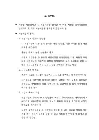 <2. 타겟팅>
 시장을 세분화하고 각 세분시장을 평가한 후 어떤 시장을 표적시장으로
선택하고 몇 개의 세분시장을 공략할지 결정해야 함
 세분시장의 평가
1. 세분시장의 규모와 성장률
각 세분시장에 대한 현재 판매량, 예상 성장률, 예상 수익률 등에 대한
자료를 수집·분석
충분한 규모와 높은 성장률이 중요
소규모 기업들은 큰 규모의 세분시장을 감당할만한 기술, 자원이 부족
하고 시장에서의 기업간의 경쟁이 치열하므로, 높은 수익률을 얻을 수
있는 성장잠재력을 가진 작은 시장을 선택하는 경우도 있음
2. 시장구조의 매력도
충분한 규모와 성장률이 있으면서 시장구조 측면에서 매력적이어야 함
장기적으로 세분시장 매력도(수익성)에 영향을 주는 구조적 요인들인
경쟁강도, 대체상품의 위협, 구매자의 힘, 공급자의 힘 등이 자사제품에
미치는 영향 분석
3. 기업의 목표와 자원
세분시장의 규모가 크고 성장률이 빠르고 구조적으로도 매력적이라고
하더라도 세분시장과 관련된 자사의 목표와 자원을 고려하여 시장의
매력도를 평가해야 함
목표와 부합하더라도 그 시장에서 성공할 수 있는 기술과 자원이 있는
가를 봐서 경쟁적 우위를 얻을 수 있고 비용보다 수익이 더 많다고 판
단할 때 진입함
 