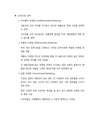  표적시장 선택
1. 무차별적 마케팅 (Undifferentiated Marketing)
세분시장 간의 차이를 무시하고 하나의 제품으로 전체 시장을 공략하
는 전략
소비자들 간의 차이보다는 공통점에 중점을 두며, 대량유통과 대량 광
고 방식을 채택
2. 차별적 마케팅 (Differentiated Marketing)
여러 개의 표적시장을 선정하고 각각의 표적시장에 적합한 마케팅 전
략을 개발
제품과 마케팅 믹스의 다양성을 통해 각 세분시장 안에서 높은 판매고
와 강력한 위치를 구축 가능함
각 세분시장에 맞는 마케팅 전략의 구사에는 많은 비용이 들어가기 때
문에 증가된 비용을 고려한 예상수익을 먼저 생각해야 함
3. 집중 마케팅 (Concentrated Marketing)
기업의 자원이 제한되어 있는 경우, 큰 시장에서 작은 점유율을 누리기
보다는 하나 혹은 소수의 작은 시장에서 높은 시장 점유율을 누리기
위한 전략
특정 시장에 속한 소비자의 특성을 잘 알고 있기 때문에 강력한 위치
의 획득 가능
소비자들의 구매행동이 변화하면 그 시장의 매력도는 사라짐
 