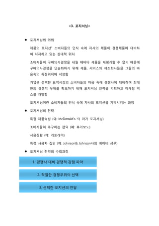 <3. 포지셔닝>
 포지셔닝의 의의
제품의 포지션” 소비자들의 인식 속에 자사의 제품이 경쟁제품에 대비하
여 차지하고 있는 상대적 위치
소비자들이 구매의사결정을 내릴 때마다 제품을 재평가할 수 없기 때문에
구매의사결정을 단순화하기 위해 제품, 서비스와 제조회사들을 그들의 마
음속의 특정위치에 저장함
기업은 선택한 표적시장의 소비자들의 마음 속에 경쟁사에 대비하여 최대
한의 경쟁적 우위를 확보하기 위해 포지셔닝 전략을 기획하고 마케팅 믹
스를 개발함
포지셔닝이란 소비자들의 인식 속에 자사의 포지션을 기억시키는 과정
 포지셔닝의 전략
특정 제품속성 (예: McDonald’s 의 저가 포지셔닝)
소비자들이 추구하는 편익 (예: 후라보노)
사용상황 (예: 게토레이)
특정 사용자 집단 (예: Johnson& Johnson사의 베이비 샴푸)
 포지셔닝 전략의 수립과정
 