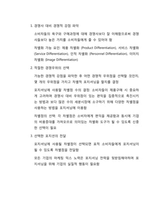 1. 경쟁사 대비 경쟁적 강점 파악
소비자들의 욕구와 구매과정에 대해 경쟁사보다 잘 이해함으로써 경쟁
사들보다 높은 가치를 소비자들에게 줄 수 있어야 함
차별화 가능 요인: 제품 차별화 (Product Differentiation), 서비스 차별화
(Service Differentiation), 인적 차별화 (Personnel Differentiation), 이미지
차별화 (Image Differentiation)
2. 적절한 경쟁우위의 선택
가능한 경쟁적 강점을 파악한 후 어떤 경쟁적 우위점을 선택할 것인지,
몇 개의 우위점을 가지고 차별적 포지셔닝을 할지를 결정
포지셔닝에 사용할 차별점 수의 결정: 소비자들이 제품구매 시 중요하
게 고려하며 경쟁사 대비 우위점이 있는 편익을 집중적으로 촉진시키
는 방법과 보다 많은 수의 세분시장에 소구하기 위해 다양한 차별점을
사용하는 방법을 포지셔닝에 이용함
차별점의 선택: 각 차별점은 소비자에게 편익을 제공함과 동시에 기업
의 비용증대를 가져오므로 의미있는 차별화 도구가 될 수 있도록 신중
한 선택이 필요
3. 선택한 포지션의 전달
포지셔닝에 사용될 차별점이 선택되면 표적 소비자들에게 포지셔닝이
될 수 있도록 차별점을 전달함
모든 기업의 마케팅 믹스 노력은 포지셔닝 전략을 뒷받침해야하며 포
지셔닝을 위해 기업의 실질적 행동이 필요함
 