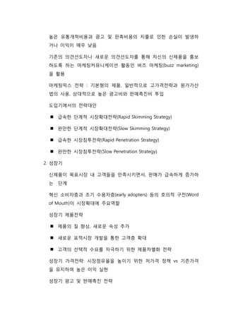 높은 유통개척비용과 광고 및 판촉비용의 지출로 인한 손실이 발생하
거나 이익이 매우 낮음
기존의 의견선도자나 새로운 의견선도자를 통해 자신의 신제품을 홍보
하도록 하는 마케팅커뮤니케이션 활동인 버즈 마케팅(buzz marketing)
을 활용
마케팅믹스 전략 : 기본형의 제품, 일반적으로 고가격전략과 원가가산
법의 사용, 상대적으로 높은 광고비와 판매촉진비 투입
도입기에서의 전략대안
 급속한 단계적 시장확대전략(Rapid Skimming Strategy)
 완만한 단계적 시장확대전략(Slow Skimming Strategy)
 급속한 시장침투전략(Rapid Penetration Strategy)
 완만한 시장침투전략(Slow Penetration Strategy)
2. 성장기
신제품이 목표시장 내 고객들을 만족시키면서, 판매가 급속하게 증가하
는 단계
혁신 소비자층과 조기 수용자층(early adopters) 등의 호의적 구전(Word
of Mouth)이 시장확대에 주요역할
성장기 제품전략
 제품의 질 향상, 새로운 속성 추가
 새로운 표적시장 개발을 통한 고객층 확대
 고객의 선택적 수요를 자극하기 위한 제품차별화 전략
성장기 가격전략: 시장점유율을 높이기 위한 저가격 정책 vs 기존가격
을 유지하여 높은 이익 실현
성장기 광고 및 판매촉진 전략
 