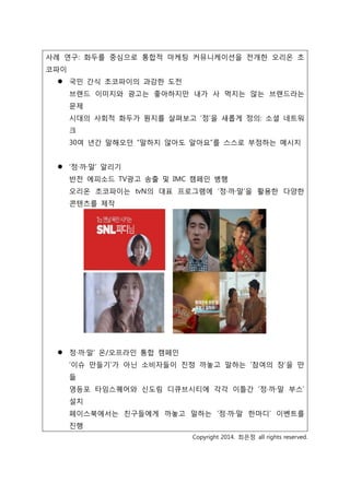 사례 연구: 화두를 중심으로 통합적 마케팅 커뮤니케이션을 전개한 오리온 초
코파이
 국민 간식 초코파이의 과감한 도전
브랜드 이미지와 광고는 좋아하지만 내가 사 먹지는 않는 브랜드라는
문제
시대의 사회적 화두가 뭔지를 살펴보고 ‘정’을 새롭게 정의: 소셜 네트워
크
30여 년간 말해오던 “말하지 않아도 알아요”를 스스로 부정하는 메시지
 ‘정·까·말’ 알리기
반전 에피소드 TV광고 송출 및 IMC 캠페인 병행
오리온 초코파이는 tvN의 대표 프로그램에 ‘정·까·말’을 활용한 다양한
콘텐츠를 제작
 정·까·말’ 온/오프라인 통합 캠페인
‘이슈 만들기’가 아닌 소비자들이 진정 까놓고 말하는 ‘참여의 장’을 만
듦
영등포 타임스퀘어와 신도림 디큐브시티에 각각 이틀간 ‘정·까·말 부스’
설치
페이스북에서는 친구들에게 까놓고 말하는 ‘정·까·말 한마디’ 이벤트를
진행
Copyright 2014. 최은정 all rights reserved.
 