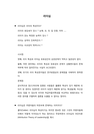 리더십
 리더십은 리더의 특성이다?
리더의 생김새가 있나 ? 눈매, 코, 귀, 입 인중, 이마 …..
리더가 갖는 특정한 능력이 있나 ?
리더는 성격이 진취적인가 ?
리더는 사교성이 뛰어나나 ?
시사점
첫째, 리더 특성과 리더십 유효성간의 상관관계가 약하고 일관성이 없다.
둘째, 어떤 경우에는 리더의 특성과 유효성의 관계가 상황변수들의 존재
여부에 따라 달라진다는 사실이 보고되었다.
셋째, 초기의 리더 특성연구들은 연구방법상의 문제점을 극복하지 못하였
다.
문제점
공식적으로 장(長)자리에 임명된 사람들은 훌륭한 특성이 있기 때문에 리
더가 된 경우도 있겠지만 리더가 되었기 때문에 생기는 특성들(예, 자신감
등)도 있을 수 있는데 리더와 하급자들의특성을 비교하는 방법으로는 이
러한 경우를 구별하여 결론을 도출할 수 없다는 점이다.
 리더십은 추종자들의 머릿속에 존재하는 이미지다?
콜더(Calder): 리더십이 특성이기는 하지만 중요한 것은 그것이 추종자들에
의해서 어떻게 지각되는가 하는 점이라고 주장하면서 리더십의 귀인이론
(Attribution Theory of Leadership)을 제시
 