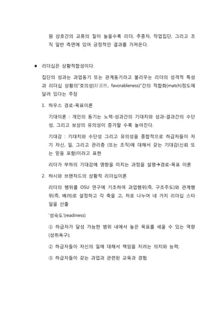 원 상호간의 교류의 질이 높을수록 리더, 추종자, 작업집단, 그리고 조
직 일반 측면에 있어 긍정적인 결과를 가져온다.
 리더십은 상황적합성이다.
집단의 성과는 과업동기 또는 관계동기라고 불리우는 리더의 성격적 특성
과 리더십 상황의“호의성(好意性, favorableness)”간의 적합화(match)정도에
달려 있다는 주장
1. 하우스 경로-목표이론
기대이론 : 개인의 동기는 노력-성과간의 기대치와 성과-결과간의 수단
성, 그리고 보상의 유의성이 증가할 수록 높아진다.
기대감 : 기대치와 수단성 그리고 유의성을 종합적으로 하급자들이 자
기 자신, 일, 그리고 관리층 (또는 조직)에 대해서 갖는 기대감(신뢰 또
는 믿음 포함)이라고 표현
리더가 부하의 기대감에 영향을 미치는 과정을 설명경로-목표 이론
2. 허시와 브랜차드의 상황적 리더십이론
리더의 행위를 OSU 연구에 기초하여 과업행위(즉, 구조주도)와 관계행
위(즉, 배려)로 설정하고 각 축을 고, 저로 나누어 네 가지 리더십 스타
일을 산출
‘성숙도’(readiness)
① 하급자가 달성 가능한 범위 내에서 높은 목표를 세울 수 있는 역량
(성취욕구);
② 하급자들이 자신의 일에 대해서 책임을 지려는 의지와 능력;
③ 하급자들이 갖는 과업과 관련된 교육과 경험
 