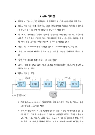 커뮤니케이션
 경영이나 관리의 모든 과정에는 직·간접적으로 커뮤니케이션이 개입된다.
 커뮤니케이션이 한층 강조되는 것은 조직경영에 있어서 그것이 사실전달
의 수단이면서 동시에 의미전달의 수단이기 때문이다.
 즉, 커뮤니케이션은 사실적 정보를 전달하는 역할뿐만 아니라, 경영자를
비롯한 구성원들이 가지고 있는 정보해석의 결과나 그 의미, 그리고 문화
적 가치 등을 조직의 구석구석까지 전파하는 역할을 한다.
 라틴어의 ‘communis’에서 유래한 것으로 ‘common (공동의)’이란 뜻
 “전달자와 수신자 사이의 정보의 전환, 개인을 포함한 집단간의 의미의 전
달”
 “일반적인 상징을 통한 정보나 의사의 전달”
 의사나 정보를 갖고 있는 자가 그것을 받아들이려는 타인에게 전달하고
해석되어지는 과정
 커뮤니케이션 모델
1. 전달자(Communicator): 아이디어를 제공한다든지, 정보를 전하는 등의
의사전달을 시도하는 사람
2. 부호화: 전달자의 의도를 반영해 줄 수 있는 적절한 매개수단이 필요한
데 대개가 언어를 사용하고 있으나 비언어적인 상징도 많이 사용되고
있다(예, 신호, 제스쳐, 그림, 숫자, 이모티콘 등). 상징물이나 신호 등에
는 전달자의 의도가 하나의 부호로 실리게 되는데 눈으로 보이지 않는
 