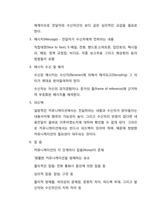 체계이므로 전달자와 수신자간의 보다 깊은 심리적인 교감을 필요로
한다.
3. 메시지(Message) - 전달자가 수신자에게 전하려는 내용
직접대면(face to face), E-메일, 전화, 핸드폰,스마트폰, 집단토의, 팩시밀
리, 메모, 정책 규정집, 비디오, 각종 보고자료 그리고 화상회의 등의
방법들이 포함
4. 메시지 수신 및 해석
수신된 메시지는 수신자(Receiver)에 의해서 해석되고(Decoding) 그 의
미가 제대로 받아들여져야 한다.
수신자는 자신의 과거경험이나, 준거의 틀(frame of reference)에 근거하
여 부호화된 메시지를 해석한다.
5. 피드백
일방적인 커뮤니케이션에서는 전달하려는 내용과 수신자가 받아들이는
내용사이에 왜곡의 가능성이 높다. 그리고 수신자의 반응이 없다면 내
용전달이 올바로 이루어졌는지에 대하여 확인할 수 없게 된다. 그러므
로 커뮤니케이션에서는 반드시 피드백이 있어야 하며, 때문에 쌍방향
커뮤니케이션의 필요성이 대두되는 것이다.
6. 잡 음
커뮤니케이션의 각 단계마다 잡음(Noise)이 존재
‘원활한 커뮤니케이션을 방해하는 요소
물리적인 잡음: 전화 통화시 혼선에 의한 잡음 등
심리적 잡음: 잡념, 고민 등
물리적 방해물, 어의상의 문제점, 문화적 차이, 피드백 부재, 그리고 발
신자와 수신자간의 지위 차이 등
 