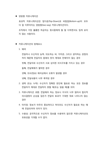  양방향 커뮤니케이션
효과적 커뮤니케이션은 탑다운(Top-Down)과 바텀업(Bottom-up)이 모두
다 잘 이루어지는 양방향(two-way) 커뮤니케이션이다.
조직에서 가장 훌륭한 하급자는 윗사람에게 할 말 다하면서도 밉게 보이
지 않는 사람이다.
 커뮤니케이션의 방해요소
1. 왜곡
전달자나 수신자의 능력, 의도하는 바, 가치관, 그리고 생각하는 관점의
차이 때문에 전달자의 원래의 뜻이 제대로 전해지지 않는 경우
첫째, 전달자와 수신자가 서로 상이한 의식구조를 가지고 있는 경우
둘째, 전달매체가 열악한 경우
셋째, 의사(정보) 해석상에서 오류가 발생할 경우
넷째, 전달내용이 너무 축약된 경우
2. 생략 (또는 누락): 수신자가 정확한 판단에 필요로 하는 모든 정보를
전달자가 제대로 전달하지 못할 때(또는 않을 때)를 의미
3. 커뮤니케이션 과중: 전달해야 하는 정보나 지식이 너무 많아서 합리적
의사결정이 손상을 입든가 전달의 효과가 기대한 대로 나타나지 않는
경우
4. 타이밍: 정보가 아무리 중요하다고 하더라도 수신자가 필요로 하는 때
에 전달되어야 의미가 있다.
5. 수용성: 궁극적으로 수신자가 정보를 수용하지 않으면 커뮤니케이션의
유효성을 기대할 수가 없다.
 