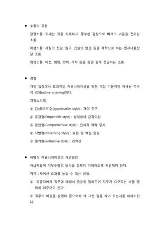  소통의 유형
감정소통: 화내는 것을 자제하고, 풍부한 감성으로 배려의 마음을 전하는
소통
이성소통: 사실의 전달, 탐구, 진실의 발견 등을 목적으로 하는 인지내용전
달 소통
영감소통: 비전, 희망, 의미, 가치 등을 감명 깊게 전달하는 소통
 경청
개인 입장에서 효과적인 커뮤니케이션을 위한 가장 기본적인 자세는 적극
적 경청(active listening)이다.
경청스타일
① 감상(感想)형(appreciative style) : 재미 추구
② 공감형(Empathetic style) : 상대방에 감정이입
③ 종합형(Comprehensive style) : 전체적 맥락 중시
④ 식별형(discerning style) : 요점 및 핵심 중심
⑤ 평가형(evaluative style) : 리액션
 하향식 커뮤니케이션의 개선방안
하급자들이 직무수행의 방식을 정확히 이해하도록 지원해야 한다.
커뮤니케이션 효과를 높일 수 있는 방법.
① 하급자에게 직무에 대해서 충분히 알려주어 직무가 요구하는 바를 명
확히 해주어야 한다.
② 직무의 배경을 설명해 줌으로써 왜 그런 일을 해야 하는지를 이해시킨
다.
 