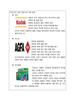 사례 연구: 같은 환경 but 다른 운명
 코닥
1880년 사진 기술자인 조지 이스트먼이 설립
1884년 롤 필름 생산
1888년 휴대성이 좋은 카메라 생산
1976년 세계 최초로 디지털 카메라를 출시
2012년 130년 역사를 뒤로하고 파산 신청
코닥의 전략은 전통적인 필름 사업을 계속하면서 동시에 디지털 기술도
발전시키는 것
 아그파
1876년 설립(독일)
1889년 흑백 필름 생산
1989년 세계 최초 엑스레이필름 출시
1936년 세계 최초 컬러 필름 출시
1956년 세계 최초 자동 노출 사진기 출시
2005년 5월, 140년 역사를 뒤로하고 파산
아그파포토의 파산은 디지털 사진기 보급으로 인한 전통 사진 필름과
인화지 등의 매출이 급격히 줄었기 때문
 후지필름
아날로그 필름의 사양길에 접어들면서 후지필
름도 위기를 맞이.
고모리 시게타카 사장의 리더쉽 아래 구조조정
을 하면서 위기 탈출에 성공.
2003년 CEO로 보임한 고모리 사장은 후지필름
의 본업인 필름과 카메라 사업을 축소하는 대
신 화장품, 평판디스플레이, 헬스케어 등 신시
장으로 진출하면서 대반전을 만듬.
 