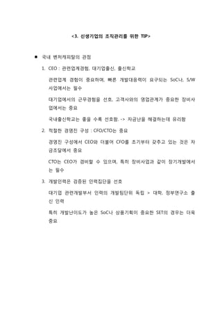 <3. 신생기업의 조직관리를 위한 TIP>
 국내 벤처캐피탈의 관점
1. CEO : 관련업계경험, 대기업출신, 출신학교
관련업계 경험이 중요하며, 빠른 개발대응력이 요구되는 SoC나, S/W
사업에서는 필수
대기업에서의 근무경험을 선호, 고객사와의 영업관계가 중요한 장비사
업에서는 중요
국내출신학교는 좋을 수록 선호함. -> 자금난을 해결하는데 유리함
2. 적절한 경영진 구성 : CFO/CTO는 중요
경영진 구성에서 CEO와 더불어 CFO를 초기부터 갖추고 있는 것은 자
금조달에서 중요
CTO는 CEO가 겸비할 수 있으며, 특히 장비사업과 같이 장기개발에서
는 필수
3. 개발인력은 검증된 인력집단을 선호
대기업 관련개발부서 인력의 개발팀단위 독립 > 대학, 정부연구소 출
신 인력
특히 개발난이도가 높은 SoC나 상품기획이 중요한 SET의 경우는 더욱
중요
 