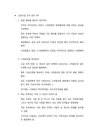  신생기업 조직 관리 TIP
1. 창업 멤버를 끝까지 대우하라
조직이 커지더라도 초창기 고생하였던 창업멤버에 대해 CEO는 관심을
지속해야…
특히 추후에 뛰어난 역량을 가진 멤버를 영입하고 나서 CEO의 관심이
집중되는 것은 피해야…
창업멤버는 갖춘 능력 이상으로 진급과 보상에 항상 우선적으로 배려
해야…
구성원들간 갈등 시 창업멤버의 의견을 우선적으로 경청하고 반영해야
…
2. 스탁옵션을 관리하라
고급 인력 영입 시, 현금과 같은 현재형 보상보다는 스탁옵션과 같은
미래형 보상 방안을 활용해야…
향후 고급인력을 확보하기 위해 스탁옵션에 대한 장기적 배분 계획이
필요…
모든 구성원에게 적은 수량이라도 스탁옵션을 배분해야 위화감 감소와
동기 부여 가능(미국은 비서에게도…)
초기에는 스탁옵션 IPO직전에는 우리사주조합을 활용
3. 핵심 인력과는 가족 그 이상이 되어야 함
핵심 인력은 기술 뿐 만 아니라 사업 비밀을 알고 있는 마케팅/영업,
그리고 회사의 자금 사정을 꿰차고 있는 회계 인력들로 광범위함
작은 조직에서는 이런 핵심 인력의 이탈이 곧 회사의 존폐를 좌우할
수 있음
그러므로 이들과는 근로계약 관계가 아닌 가족이상의 관계를 정서적으
로 형성해야 함
 