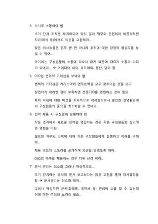 4. 수시로 소통해야 함
초기 단계 조직은 체계화되어 있지 않아 업무와 관련하여 비공식적인
자리(회식 등)에서도 의견을 교환해야…
잦은 의사소통은 업무 뿐 만 아니라 조직에 대한 감정적 몰입도를 높
일 수 있어…
초기에는 구성원들이 소통에 익숙치 않기 때문에 CEO가 소통의 리더
가 되어야…  아이디어 회의, 호프데이, 등산, 영화 등
5. CEO는 변혁적 리더십을 보여야 함
변혁적 리더십은 카리스마와 업무능력을 모두 갖추어는 것을 의미
창업자가 이러한 점이 부족하면 전문CEO를 영입하는 것이 필요
특히 미래에 대한 비전을 지속적으로 제시함으로서 불안한 경영환경에
서 구성원들의 동요을 최소화할 수 있어야…
6. 인력 채용 시 구성원에 설명해야 함
작은 조직에서 새로운 인력을 영입하는 것은 기존 구성원들의 심리에
큰 영향을 미침
필요한 직무와 스펙에 대해 기존 구성원들에게 설명하고 이해를 구해
야…
채용 과정의 스토리를 공개하여 의견을 반영토록 해야…
CEO의 가족을 채용하는 경우 더욱 신경 써야…
7. 문서 관리는 최소화 그러나 핵심적으로…
초기 단계에는 공식적 문서 보고보다는 의견 교환을 통해 의사결정을
함  문서관리는 최소화 해야…
그러나 핵심적인 문서(회의록, 계약서 등) 관리에 소홀 할 수 있는데
이에 대한 주의와 노력이 필요…
 