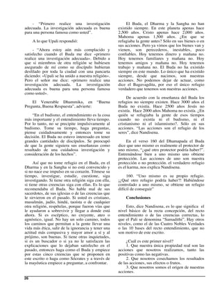 - “Primero realice una investigación                   El Buda, el Dharma y la Sangha no han
adecuada. La investigación adecuada es buena          existido siempre. En este planeta apenas hace
para una persona famosa como usted”.                  2,500 años. Cristo apenas hace 2,000 años.
                                                      Mahoma apenas 1,500 años. ¿En que se
     A lo que Upali respondió:                        refugiaba la gente antes? Sólo en sus bienes o en
                                                      sus acciones. Pero ya vimos que los bienes van y
     - “Ahora estoy aún más complacido y              vienen, son perecederos, inestables, poco
satisfecho cuando el Buda me dice «primero            conﬁables. Hoy tenemos dinero y mañana no.
realice una investigación adecuada». Debido a         Hoy tenemos familiares y mañana no. Hoy
que si miembros de otra religión se hubiesen          tenemos amigos y mañana no. Hoy tenemos
asegurado de mí como su discípulo hubieran            trabajo y mañana no. El Buda no ha existido
desﬁlado por toda la ciudad con una pancarta          siempre en este mundo. Lo único que ha existido
diciendo: «Upali se ha unido a nuestra religión».     siempre, desde que nacimos, son nuestras
Pero el señor me dice: «primero realice una           acciones. No podemos dejar de actuar, como
investigación adecuada. La investigación              dice el Bagavagdita, por eso el único refugio
adecuada es buena para una persona famosa             verdadero que tenemos son nuestras acciones.
como usted».
                                                           De acuerdo con la enseñanza del Buda los
    El Venerable Dhammika, en              “Buena     refugios no siempre existen. Hace 3000 años el
Pregunta, Buena Respuesta”, advierte:                 Buda no existía. Hace 2500 años Jesús no
                                                      existía. Hace 2000 años Mahoma no existía. ¿En
    “En el budismo, el entendimiento es la cosa       quién se refugiaba la gente de esos tiempos
más importante y el entendimiento lleva tiempo.       cuando no existía ni el budismo, ni el
Por lo tanto, no se precipite impulsivamente al       cristianismo ni el islamnismo?. Sólo en sus
budismo. Tome su tiempo, haga preguntas,              acciones. “Las acciones son el refugio de los
piense cuidadosamente y entonces tome su              seres”, dice Nandisena.
decisión. El Buda no estuvo interesado en tener
grandes cantidades de discípulos. Se preocupó              En el verso 160 del Dhamapada el Buda
de que la gente siguiera sus enseñanzas como          dice que uno mismo es realmente el protector de
resultado de una cuidadosa investigación y            uno mismo, “¿qué otro protector podría haber?”.
consideración de los hechos”.                         Entrenándose bien a uno mismo uno obtiene
                                                      protección. Las acciones de uno son nuestra
      Así que no tome refugio en el Buda, en el       protección o no protección. el verdadero refugio
Dharma y en la Sangha si no está convencido y         es el karma, nos explica Nandisena.
si no nace ese impulso en su corazón. Tómese su
tiempo, investigue, estudie, cuestione, siga               160. “Uno mismo es su propio refugio.
investigando. Si tiene otra religión siga con ella,   ¡¿Qué otro refugio podría haber?! Habiéndose
si tiene otras creencias siga con ellas. Es lo que    controlado a uno mismo, se obtiene un refugio
recomendaba el Buda. No hable mal de sus              difícil de conseguir”
sacerdotes, de sus iglesias o de las creencias que
le sirvieron en el pasado. Si usted es cristiano,         Conclusiones
musulmán, judío, hindú, taoísta o de cualquier
otra religión, respételas, porque fueron vías que         Esto, dice Nandisena, es lo que signiﬁca el
le ayudaron a sobrevivir y llegar a donde está        nivel básico de la recta concepción, del recto
ahora. Si es escéptico, no creyente, ateo o           entendimiento o de las creencias correctas, lo
agnóstico, igual. No hay un solo camino, todos        que el Pali se denomina “Samadithi”. Hay otros
los caminos que permitan a la gente llevar una        niveles, como el de las Cuatro Nobles Verdades
vida más ética, salir de la ignorancia y tener una    o las 10 bases del recto entendimiento, que no
actitud más compasiva y mayor amor a sí y al          son motivo de este escrito.
prójimo, son buenas. Si tiene otras inquietudes,
si es un buscador o si ya no le satisfacen las             ¿Cuál es este primer nivel?
explicaciones que lo dejaban satisfecho en el              1. Que nuestra única propiedad real son las
pasado, entonces haga como el Buda y empiece          acciones que nosotros realizamos, tanto las
por estas cinco creencias que se proponen en          positivas como las negativas.
este escrito o haga como Sócrates y a través de            2. Que nosotros cosechamos los resultados
la mayéutica empiece a preguntar, a confrontar.       de las acciones, sus efectos o frutos.
                                                           3. Que nosotros somos el origen de nuestras
                                                      acciones.
26
 