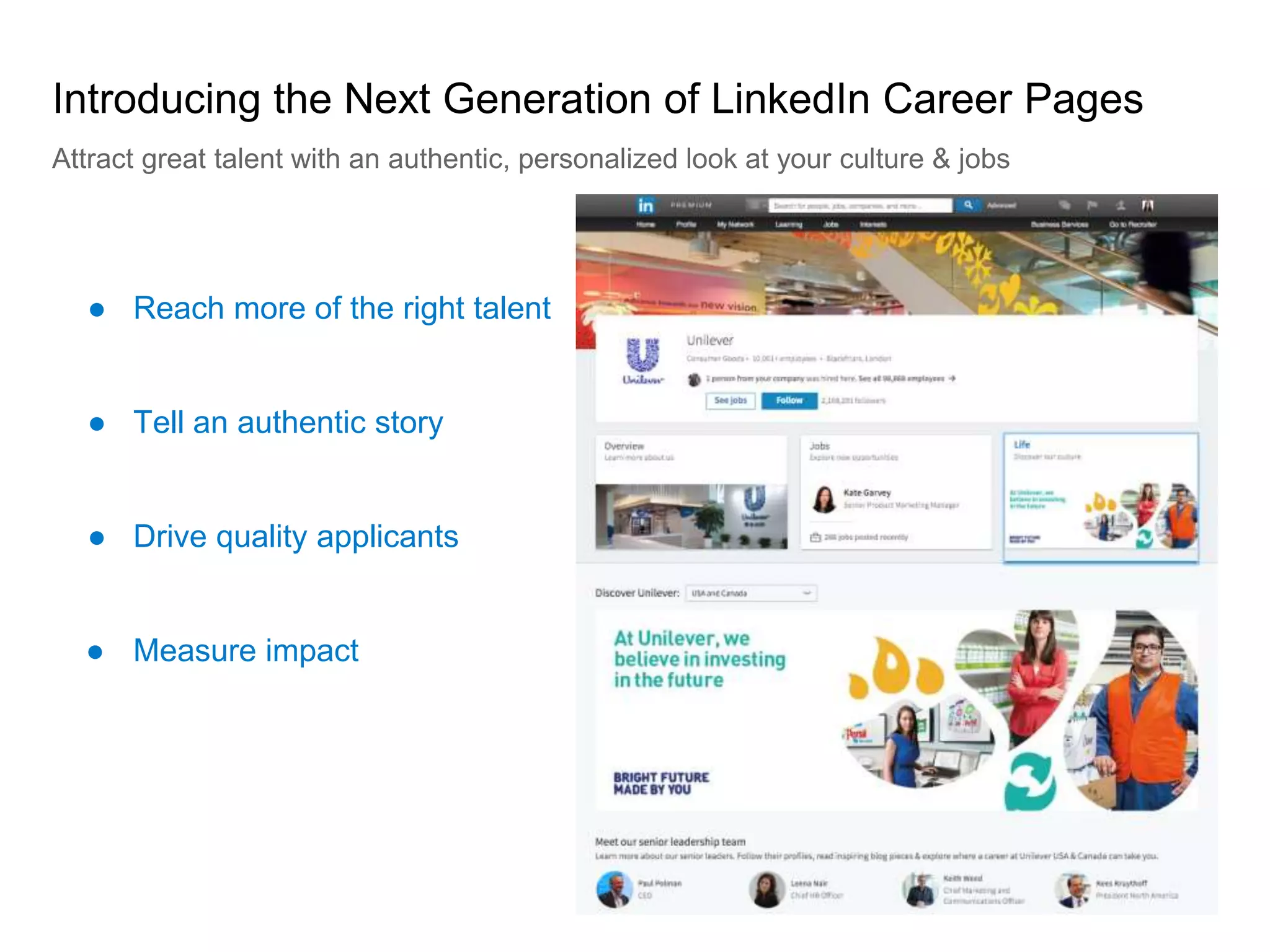 ● Reach more of the right talent
Introducing the Next Generation of LinkedIn Career Pages
Attract great talent with an authentic, personalized look at your culture & jobs
● Tell an authentic story
● Drive quality applicants
● Measure impact
 