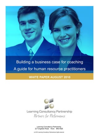 Building a business case for coaching
A guide for human resource practitioners

        WHITE PAPER AUGUST 2010




               Learning Consultancy Partnership
             22 Tongdean Road Hove BN3 6QE

           (c) 2010 Learning Consultancy Partnership all rights reserved
 