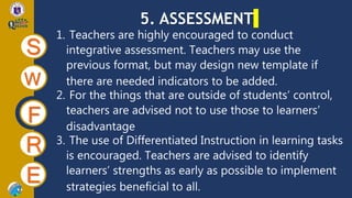 5. ASSESSMENT
S
W
F
R
E
1. Teachers are highly encouraged to conduct
integrative assessment. Teachers may use the
previous format, but may design new template if
there are needed indicators to be added.
2. For the things that are outside of students’ control,
teachers are advised not to use those to learners’
disadvantage
3. The use of Differentiated Instruction in learning tasks
is encouraged. Teachers are advised to identify
learners’ strengths as early as possible to implement
strategies beneficial to all.
 