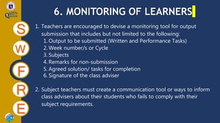 6. MONITORING OF LEARNERS
S
W
F
R
E
1. Teachers are encouraged to devise a monitoring tool for output
submission that includes but not limited to the following:
1. Output to be submitted (Written and Performance Tasks)
2. Week number/s or Cycle
3. Subjects
4. Remarks for non-submission
5. Agreed solution/ tasks for completion
6. Signature of the class adviser
2. Subject teachers must create a communication tool or ways to inform
class advisers about their students who fails to comply with their
subject requirements.
 