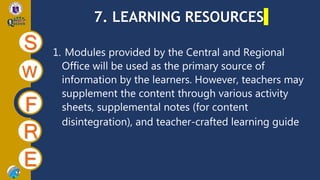7. LEARNING RESOURCES
S
W
F
R
E
1. Modules provided by the Central and Regional
Office will be used as the primary source of
information by the learners. However, teachers may
supplement the content through various activity
sheets, supplemental notes (for content
disintegration), and teacher-crafted learning guide
 