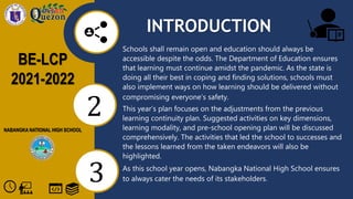 BE-LCP
2021-2022
NABANGKA NATIONAL HIGH SCHOOL
2
3
INTRODUCTION
Schools shall remain open and education should always be
accessible despite the odds. The Department of Education ensures
that learning must continue amidst the pandemic. As the state is
doing all their best in coping and finding solutions, schools must
also implement ways on how learning should be delivered without
compromising everyone’s safety.
This year’s plan focuses on the adjustments from the previous
learning continuity plan. Suggested activities on key dimensions,
learning modality, and pre-school opening plan will be discussed
comprehensively. The activities that led the school to successes and
the lessons learned from the taken endeavors will also be
highlighted.
As this school year opens, Nabangka National High School ensures
to always cater the needs of its stakeholders.
 