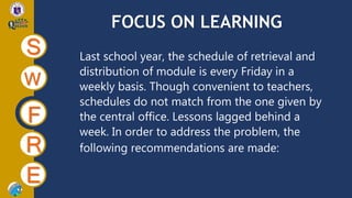 FOCUS ON LEARNING
S
W
F
R
E
Last school year, the schedule of retrieval and
distribution of module is every Friday in a
weekly basis. Though convenient to teachers,
schedules do not match from the one given by
the central office. Lessons lagged behind a
week. In order to address the problem, the
following recommendations are made:
 