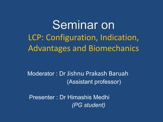 Seminar on
LCP: Configuration, Indication,
Advantages and Biomechanics
Moderator : Dr Jishnu Prakash Baruah
(Assistant professor)
Presenter : Dr Himashis Medhi
(PG student)
 