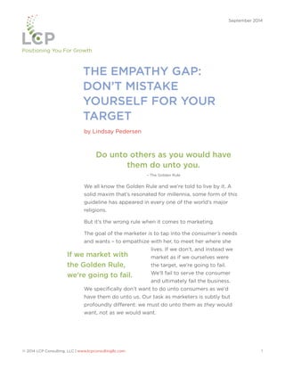 Positioning You For Growth 
THE EMPATHY GAP: 
DON’T MISTAKE 
YOURSELF FOR YOUR 
TARGET 
by Lindsay Pedersen 
September 2014 
Do unto others as you would have 
them do unto you. 
– The Golden Rule 
We all know the Golden Rule and we’re told to live by it. A 
solid maxim that’s resonated for millennia, some form of this 
guideline has appeared in every one of the world’s major 
religions. 
But it’s the wrong rule when it comes to marketing. 
The goal of the marketer is to tap into the consumer’s needs 
and wants – to empathize with her, to meet her where she 
lives. If we don’t, and instead we 
market as if we ourselves were 
the target, we’re going to fail. 
We’ll fail to serve the consumer 
and ultimately fail the business. 
If we market with 
the Golden Rule, 
we’re going to fail. 
We specifically don’t want to do unto consumers as we’d 
have them do unto us. Our task as marketers is subtly but 
profoundly different: we must do unto them as they would 
want, not as we would want. 
© 2014 LCP Consulting, LLC | www.lcpconsultingllc.com 1 
 