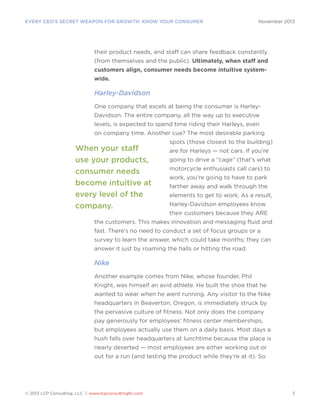 EVERY CEO’S SECRET WEAPON FOR GROWTH: KNOW YOUR CONSUMER

November 2013

their product needs, and staff can share feedback constantly
(from themselves and the public). Ultimately, when staff and
customers align, consumer needs become intuitive systemwide.

Harley-Davidson
One company that excels at being the consumer is HarleyDavidson. The entire company, all the way up to executive
levels, is expected to spend time riding their Harleys, even
on company time. Another cue? The most desirable parking

When your staff
use your products,
consumer needs
become intuitive at
every level of the
company.

spots (those closest to the building)
are for Harleys ­ not cars. If you’re
—
going to drive a “cage” (that’s what
motorcycle enthusiasts call cars) to
work, you’re going to have to park
farther away and walk through the
elements to get to work. As a result,
Harley-Davidson employees know
their customers because they ARE

the customers. This makes innovation and messaging fluid and
fast. There’s no need to conduct a set of focus groups or a
survey to learn the answer, which could take months; they can
answer it just by roaming the halls or hitting the road.

Nike
Another example comes from Nike, whose founder, Phil
Knight, was himself an avid athlete. He built the shoe that he
wanted to wear when he went running. Any visitor to the Nike
headquarters in Beaverton, Oregon, is immediately struck by
the pervasive culture of fitness. Not only does the company
pay generously for employees’ fitness center memberships,
but employees actually use them on a daily basis. Most days a
hush falls over headquarters at lunchtime because the place is
nearly deserted — most employees are either working out or
out for a run (and testing the product while they’re at it). So

© 2013 LCP Consulting, LLC | www.lcpconsultingllc.com

3

 