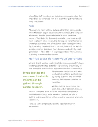 EVERY CEO’S SECRET WEAPON FOR GROWTH: KNOW YOUR CONSUMER

November 2013

when Nike staff members are building a messaging plan, they
know their customers so well that even their gut instincts are
likely to succeed.

Xbox
Also working from within a culture rather than from outside,
when Microsoft began developing Xbox in 1999, the company
assembled a development team made up of hard-core
gamers. Their brief: to develop the product that they would
want to play. In other words, the developers were themselves
the target audience. The product has been a categorical hit.
By dovetailing developer and consumer, Microsoft broke into
a mature market decisively from day one, and with the next
generation — Xbox 360 — it leapfrogged Sony PlayStation 3,
outselling it by nearly two to one.

METHOD 2: GET TO KNOW YOUR CUSTOMERS
What if it isn’t feasible to physically be the consumer? Perhaps
the target client is too distant geographically or culturally to
hire. Whatever the situation, every business can still enhance

If you can’t be the
consumer, invaluable
insights can be
gained through
careful research.

its consumer connection and gain
invaluable insights to guide strategy
by allying business and customer
mentally, helping one to relate to
the other.
While a quickie focus group may
seem like an tidy solution, the easy

route is rarely the most accurate. Regardless of research
methodology, it pays to be aware of the basic pitfalls in
getting to know customers, thus avoiding tone-deaf attempts
to connect.
Here are some simple yet powerful tips from my own
experience.

© 2013 LCP Consulting, LLC | www.lcpconsultingllc.com

4

 