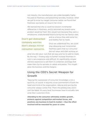 EVERY CEO’S SECRET WEAPON FOR GROWTH: KNOW YOUR CONSUMER

November 2013

nut industry, the manufacturers are understandably highly
focused on freshness and preventing rancidity. However, when
we got to know our target consumer better, we found that
freshness was barely an issue in her mind.
We learned that she a) could not discern incremental
differences in freshness, and b) assumed any brand-name
product would be fresh. She valued nuts because they were a
wholesome, unadulterated food to bring into her family’s diet,

Don’t get distracted:
company worries
don’t always mirror
consumer concerns.

and as a bonus they add some fun
and healthy flair to meals.
Once we understood this, we could
stop obsessing over incremental
freshness gains that our consumer
did not value, and start working on

what she did value: nuts that are easy and fun to add to meals.
By the way — finding ways to further increase freshness in
nuts is very expensive and difficult. It’s significantly simpler
and less expensive to sell them in containers and bags that
make them fun to sprinkle on salads and pastas. This insight
grew the business and the margins.

Using the CEO’s Secret Weapon for
Growth
Tapping the superpower of consumer knowledge is not a
quick fix, of course. It requires a true commitment of both the
heart and mind of the organization. Valuing and serving the
consumer always comes first. That’s the prerequisite, and it
can’t be faked. At every level, businesses have to actually care
what their customers think.
Attending to the consumer ultimately enables growth,
protects against competition and market forces, and
positions any business to lead its market — thus the effort
involved will be rewarded for years to come.

© 2013 LCP Consulting, LLC | www.lcpconsultingllc.com

7

 