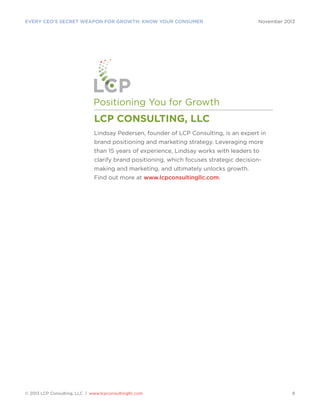 EVERY CEO’S SECRET WEAPON FOR GROWTH: KNOW YOUR CONSUMER

November 2013

Positioning You for Growth

LCP CONSULTING, LLC
Lindsay Pedersen, founder of LCP Consulting, is an expert in
brand positioning and marketing strategy. Leveraging more
than 15 years of experience, Lindsay works with leaders to
clarify brand positioning, which focuses strategic decisionmaking and marketing, and ultimately unlocks growth.
Find out more at www.lcpconsultingllc.com.

© 2013 LCP Consulting, LLC | www.lcpconsultingllc.com

8

 