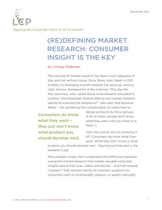 September 2012




Tapping the Customer Voice to Drive Growth


                               (RE)DEFINING MARKET
                               RESEARCH: CONSUMER
                               INSIGHT IS THE KEY
                               by Lindsay Pedersen

                               The concept of market research has been much maligned of
                               late, and not without cause. Since Steve Jobs’ death in 2011,
                               a battle cry besieging market research has gone up, waving
                               Jobs’ famous disregard for it like a banner. (The day the
                               Mac launched, Jobs, asked about what research preceded it,
                               scoffed, “Did Alexander Graham Bell do any market research
                               before he invented the telephone?” Jobs later told Business
                               Week “...for something this complicated, it’s really hard to
                                                          design products by focus groups.
                       Consumers do know                  A lot of times, people don’t know
                       what they want –                   what they want until you show it to
                       they just don’t know               them.”)

                       what product you                   Jobs has a point, but his phrasing is
                                                          off. Consumers do know what they
                       should develop next.
                                                          want. What they don’t know is what
                               product you should develop next – figuring out that part is the
                               marketer’s job.

                               Many leaders simply don’t understand the difference between
                               successful market research that reveals valuable consumer
                               insights about their lives, habits and desires – and half-hearted
                               “research” that consists merely of simplistic questions to
                               consumers with no forethought, analysis, or expert oversight.




© 2012 LCP Consulting, LLC | www.lcpconsultingllc.com                                                    1
 