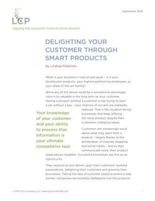 September 2010




Tapping the Customer Voice to Drive Growth



                               DELIGHTING YOUR
                               CUSTOMER THROUGH
                               SMART PRODUCTS
                               by Lindsay Pedersen


                               What is your business’s most prized asset – is it your
                               blockbuster products, your highest-performing employees, or
                               your state-of-the-art facility?

                               While any of the above could be a competitive advantage,
                               none is as valuable in the long term as your customer.
                               Having a product without a customer is like trying to start
                               a car without a key – your chances of success are markedly
                                                          reduced. That is the situation facing
                      Your knowledge                      businesses that keep offering
                      of your customer                    the same product despite their
                                                          customers’ changing needs.
                      and your ability
                      to process that                     Customers are increasingly vocal
                                                          about what they want from a
                      information is                      product – largely thanks to the
                      your ultimate                       proliferation of Internet shopping
                      competitive tool.                   and social media – and as they
                                                          communicate more, their product
                               expectations heighten. Successful businesses see this as an
                               opportunity.

                               They respond to and deliver upon their customers’ evolved
                               expectations, delighting their customers and growing their
                               businesses. Taking the idea of customer responsiveness a step
                               further: companies are building intelligence into the products



© 2010 LCP Consulting, LLC | www.lcpconsultingllc.com                                                  1
 