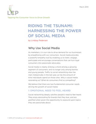 March 2010




Tapping the Consumer Voice to Drive Growth



                               RIDING THE TSUNAMI:
                               HARNESSING THE POWER
                               OF SOCIAL MEDIA
                               by Lindsay Pedersen



                               Why Use Social Media
                               As marketers, it is our role to drive demand for our businesses
                               by empathizing with our consumers. Social media provides
                               a powerful empathy tool by enabling us to listen, engage,
                               participate and encourage conversations that can turn loyal
                               consumers into passionate advocates.

                               Social media is clearly striking a chord among a growing
                               segment of consumers, and no longer only among techies
                               and young people. Traffic to social networking sites has
                               risen meteorically in the last year, as has the amount of
                               time individuals spend on those sites. Why is social media
                               resonating so? What do consumers find so compelling?

                               We believe that there are two fundamental consumer needs
                               driving the growth of social media:

                               1: EMOTIONAL NEED TO FEEL HEARD
                               Social networking deeply satisfies people’s need to feel heard.
                               They enjoy advocating for brands that they love, and are
                               gratified when given the opportunity to expound upon topics
                               they are passionate about.




© 2010 LCP Consulting, LLC | www.lcpconsultingllc.com                                                 1
 
