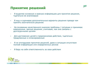 Принятие решений
•    Я выделяю основную и важную информацию для принятия решения,
    тщательно ее анализирую

•    Я ищу и оцениваю дополнительные варианты решения прежде чем
    принять окончательно решение

•    На основании качественного анализа проблемы / ситуации я принимаю
    взвешенные, зрелые решения, учитываю, как они связаны с
    долгосрочными целями

•    Для достижения целей я предпринимаю действия, тщательно
    продуманные и спланированные

•    Я не откладываю принятие решений, даже в ситуации отсутствия
    полной информации или определенных рисков

•   Я беру на себя ответственность за свои действия
 