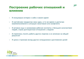 Построение рабочих отношений и
влияние

•   Я инициирую интерес к себе и своим идеям

•   Я настойчиво продвигаю свои идеи, в то же время я достигаю
    взаимопонимания в ситуации несогласия или конфликта

•   Я активно ищу и налаживаю рабочие контакты с большим количеством
    людей, строю долгосрочные отношения с людьми

•   Я стремлюсь понять работу других отделов и их влияние на общий
    результат

•   Я ценю и признаю вклад других сотрудников в достижение целей
 