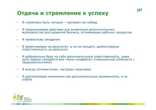 Отдача и стремление к успеху
•   Я стремлюсь быть лучшим – настроен на победу

•   Я предпринимаю действия для выявления дополнительных
    возможностей для развития бизнеса, оптимизации рабочих процессов

•   Я превосхожу ожидания

•   Я ориентирован на результат, а не на процесс, демонстрирую
    ответственность за результат

•   Я добровольно беру на себя дополнительную ответственность, даже
    если задачи находятся вне «зоны комфорта» (повышенной сложности /
    трудновыполнимы)

•   Я всегда оптимистичен, настроен позитивно

•   Я рассматриваю изменения как дополнительные возможности, а не
    угрозу
 