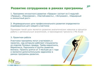 Развитие сотрудников в рамках программы
1. Программа личностного развития «Прорыв» состоит из 5 модулей:
«Прорыв», «Равновесие», «Настойчивость», «Энтузиазм», «Карьерный
и личностный рост»

2. Индивидуальные цели профессионального развития определяются
индивидуально для каждого участника
Примерам такой цели является развитие аналитических навыков в процессе
работы с региональным аналитиком, и прохождение тренинга с MS Excel


3. Проектная работа
Участники программы могут участвовать в
проектах, над которыми работают специалисты
из отделов Полевых продаж, Трейд-маркетинга,
Маркетинга, Персонала и Группы развития
бизнеса. Проекты длятся от 3 месяцев до 1 года
и являются дополнительными заданиями в
рамках программы развития.
 