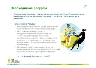 Необходимые ресурсы

•   Руководящая команда - группа развития талантов (3 чел.): менеджер по
    развитию талантов, HR бизнес-партнер, специалист по тренингам и
    развитию

•   Человеческие Ресурсы:
     • Программа личностного роста реализуется
       при привлечении внешнего провайдера
     • Программа индивидуального
       профессионального развития (в т.ч.
       Тренинг) реализуется линейным
       менеджером, отделом полевого тренинга,
       отделом корпоративного тренинга, при
       необходимости – привлечение внешнего
       провайдера
     • Проектная работа реализуется путем
       привлечения экспертов из соответствующих
       отделов, которым принадлежит проект.

        •   Исходный бюджет – $111 000
 