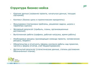 Структура бизнес-кейса
•   Краткие данные (название проекта, начальные данные, текущее
    состояние)

•   Контекст (бизнес-цели и стратегические приоритеты)

•   Фокусировка (постановка проблемы, решаемая задача, шкала и
    параметры оценки)
•   Желаемый результат (прибыль, планы, организационные
    достижения)
•   Выполненная работа (графики, рабочая нагрузка, время работы)

•   Необходимые ресурсы (руководящая команда проекта, человеческие
    ресурсы, бюджет)
•   Обязательства и отчетность (формы контроля работы над проектом,
    частота и форма отчетов, учет бюджетирования)
•   Достигнутый результат (статистические данные, степень достижения
    обозначенных планов)
 
