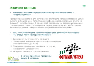 Краткие данные
•   Название: программа профессионального развития персонала JTI
    «Формула успеха»

Программа разработана для сотрудников JTI Отдела Полевых Продаж с целью
выявить амбициозных и талантливых профессионалов, желающих влиять на
будущий успех Компании. B рамках этой программы мы создаем условия для
стремительного профессионального и личностного развития, чтобы помочь
нашим сотрудникам покорять новые профессиональные «виражи»

•   Из 370 человек Отдела Полевых Продаж (все должности) мы выбрали
    46, следуя таким критериям отбора как:

1. Оценка результатов работы кандидата
2. Соответствие ключевым показателям успеваемости
    программы (слайды 9-12)
3. Результаты самооценки кандидата по тем же
    показателям успеваемости
4. Интервью кандидата с руководителем

        •   С начала проекта из программы
            вышло 2 человека.
 