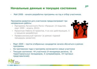 Начальные данные и текущее состояние

•     Май 2008 - начало разработки программы на год и отбор участников.


    Программа развития для участников предусматривает три
    направления работы:
     • Программа Личностного Роста «Прорыв» (5 модулей,
       март 2009 - апрель 2010)
     • Проектная Работа (9 проектов, 4 из них действующие, 5
       в процессе разработки)
     • Профессиональный тренинг (в рамках годовой
       процедуры развития)


•     Март 2009 – группа отобранных кандидатов начала обучаться в рамках
      программы
•     На протяжении года в программу включаются новые участники
•     Текущее состояние: 44 участника (4 менеджера региона, 15
      территориальных менеджеров, 6 супервайзеров, 19 торговых
      представителей)
 